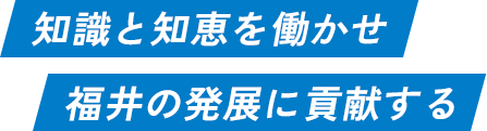 知識と知恵を働かせ 福井の発展に貢献する